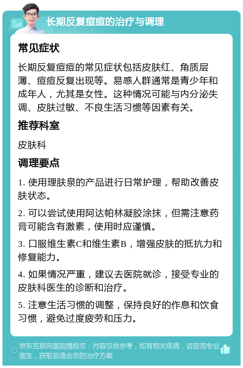 长期反复痘痘的治疗与调理 常见症状 长期反复痘痘的常见症状包括皮肤红、角质层薄、痘痘反复出现等。易感人群通常是青少年和成年人，尤其是女性。这种情况可能与内分泌失调、皮肤过敏、不良生活习惯等因素有关。 推荐科室 皮肤科 调理要点 1. 使用理肤泉的产品进行日常护理，帮助改善皮肤状态。 2. 可以尝试使用阿达帕林凝胶涂抹，但需注意药膏可能含有激素，使用时应谨慎。 3. 口服维生素C和维生素B，增强皮肤的抵抗力和修复能力。 4. 如果情况严重，建议去医院就诊，接受专业的皮肤科医生的诊断和治疗。 5. 注意生活习惯的调整，保持良好的作息和饮食习惯，避免过度疲劳和压力。