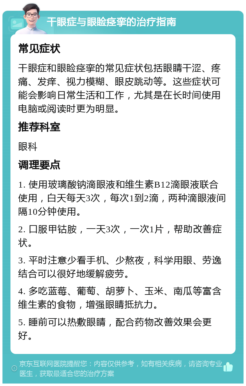 干眼症与眼睑痉挛的治疗指南 常见症状 干眼症和眼睑痉挛的常见症状包括眼睛干涩、疼痛、发痒、视力模糊、眼皮跳动等。这些症状可能会影响日常生活和工作，尤其是在长时间使用电脑或阅读时更为明显。 推荐科室 眼科 调理要点 1. 使用玻璃酸钠滴眼液和维生素B12滴眼液联合使用，白天每天3次，每次1到2滴，两种滴眼液间隔10分钟使用。 2. 口服甲钴胺，一天3次，一次1片，帮助改善症状。 3. 平时注意少看手机、少熬夜，科学用眼、劳逸结合可以很好地缓解疲劳。 4. 多吃蓝莓、葡萄、胡萝卜、玉米、南瓜等富含维生素的食物，增强眼睛抵抗力。 5. 睡前可以热敷眼睛，配合药物改善效果会更好。