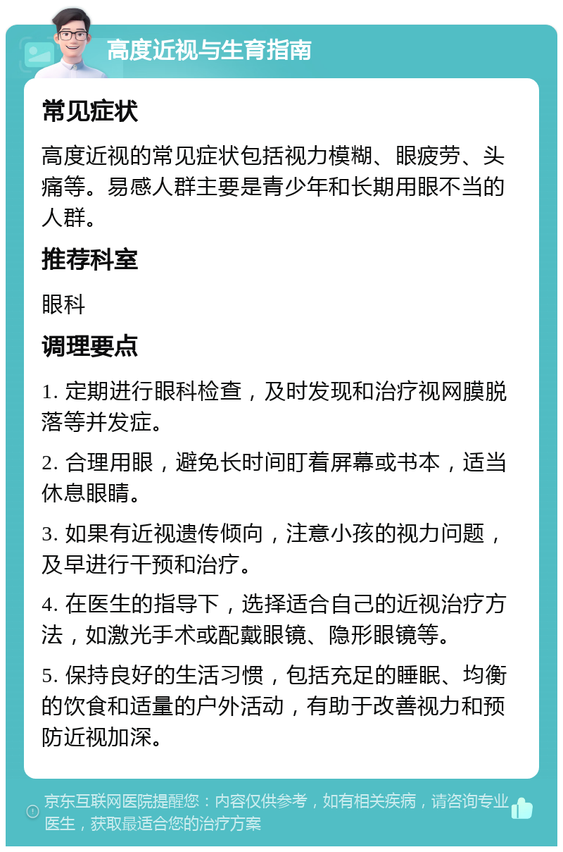 高度近视与生育指南 常见症状 高度近视的常见症状包括视力模糊、眼疲劳、头痛等。易感人群主要是青少年和长期用眼不当的人群。 推荐科室 眼科 调理要点 1. 定期进行眼科检查，及时发现和治疗视网膜脱落等并发症。 2. 合理用眼，避免长时间盯着屏幕或书本，适当休息眼睛。 3. 如果有近视遗传倾向，注意小孩的视力问题，及早进行干预和治疗。 4. 在医生的指导下，选择适合自己的近视治疗方法，如激光手术或配戴眼镜、隐形眼镜等。 5. 保持良好的生活习惯，包括充足的睡眠、均衡的饮食和适量的户外活动，有助于改善视力和预防近视加深。