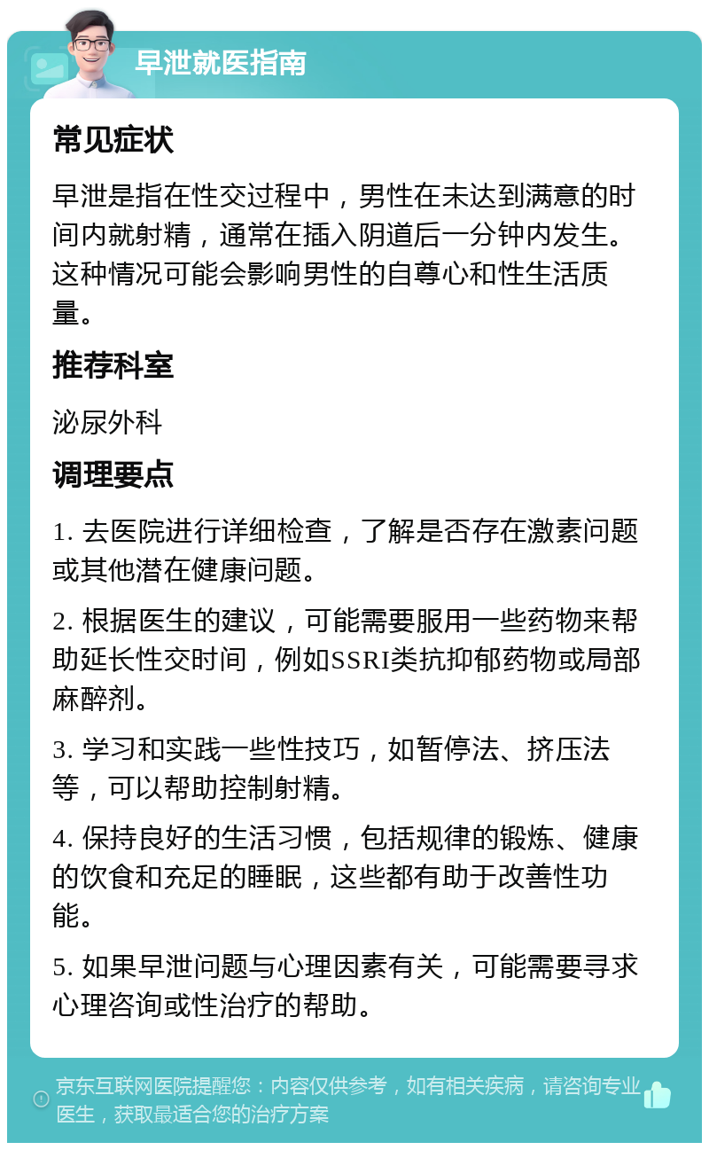 早泄就医指南 常见症状 早泄是指在性交过程中，男性在未达到满意的时间内就射精，通常在插入阴道后一分钟内发生。这种情况可能会影响男性的自尊心和性生活质量。 推荐科室 泌尿外科 调理要点 1. 去医院进行详细检查，了解是否存在激素问题或其他潜在健康问题。 2. 根据医生的建议，可能需要服用一些药物来帮助延长性交时间，例如SSRI类抗抑郁药物或局部麻醉剂。 3. 学习和实践一些性技巧，如暂停法、挤压法等，可以帮助控制射精。 4. 保持良好的生活习惯，包括规律的锻炼、健康的饮食和充足的睡眠，这些都有助于改善性功能。 5. 如果早泄问题与心理因素有关，可能需要寻求心理咨询或性治疗的帮助。