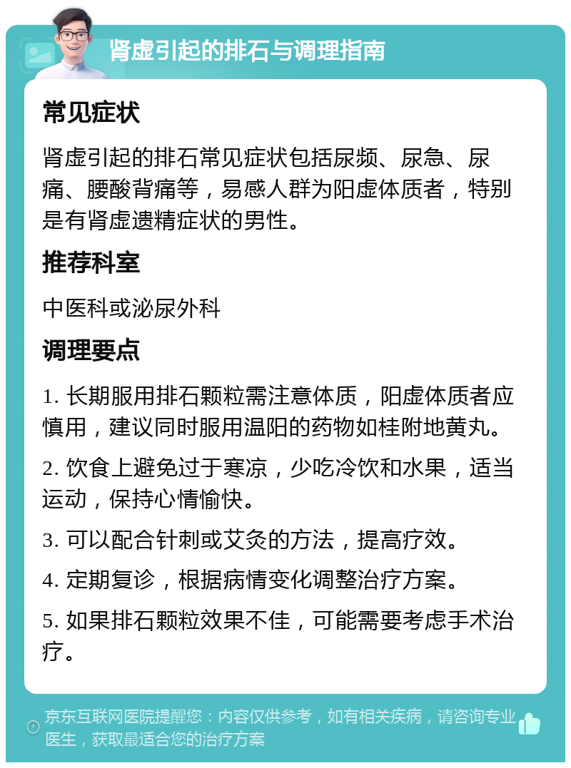 肾虚引起的排石与调理指南 常见症状 肾虚引起的排石常见症状包括尿频、尿急、尿痛、腰酸背痛等，易感人群为阳虚体质者，特别是有肾虚遗精症状的男性。 推荐科室 中医科或泌尿外科 调理要点 1. 长期服用排石颗粒需注意体质，阳虚体质者应慎用，建议同时服用温阳的药物如桂附地黄丸。 2. 饮食上避免过于寒凉，少吃冷饮和水果，适当运动，保持心情愉快。 3. 可以配合针刺或艾灸的方法，提高疗效。 4. 定期复诊，根据病情变化调整治疗方案。 5. 如果排石颗粒效果不佳，可能需要考虑手术治疗。