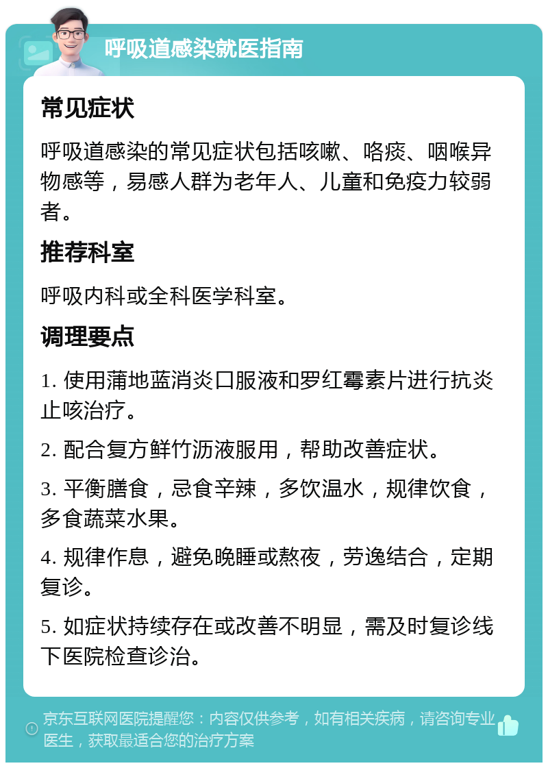 呼吸道感染就医指南 常见症状 呼吸道感染的常见症状包括咳嗽、咯痰、咽喉异物感等，易感人群为老年人、儿童和免疫力较弱者。 推荐科室 呼吸内科或全科医学科室。 调理要点 1. 使用蒲地蓝消炎口服液和罗红霉素片进行抗炎止咳治疗。 2. 配合复方鲜竹沥液服用，帮助改善症状。 3. 平衡膳食，忌食辛辣，多饮温水，规律饮食，多食蔬菜水果。 4. 规律作息，避免晚睡或熬夜，劳逸结合，定期复诊。 5. 如症状持续存在或改善不明显，需及时复诊线下医院检查诊治。