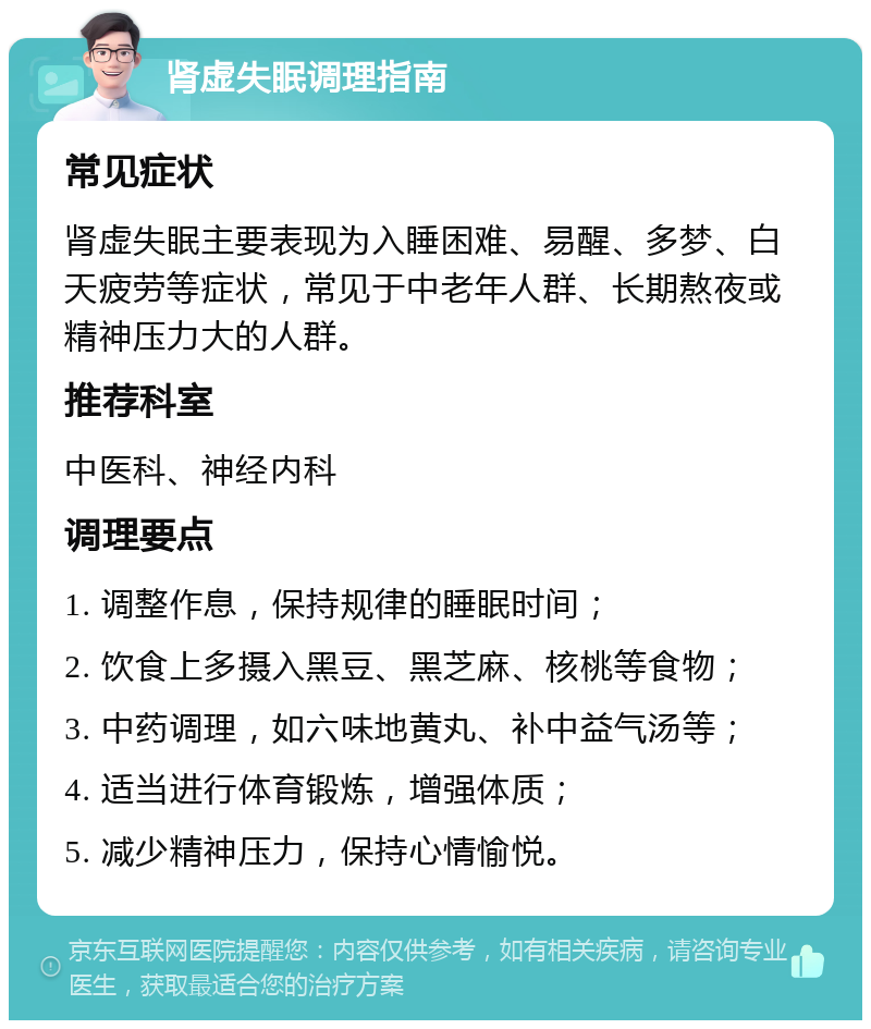 肾虚失眠调理指南 常见症状 肾虚失眠主要表现为入睡困难、易醒、多梦、白天疲劳等症状，常见于中老年人群、长期熬夜或精神压力大的人群。 推荐科室 中医科、神经内科 调理要点 1. 调整作息，保持规律的睡眠时间； 2. 饮食上多摄入黑豆、黑芝麻、核桃等食物； 3. 中药调理，如六味地黄丸、补中益气汤等； 4. 适当进行体育锻炼，增强体质； 5. 减少精神压力，保持心情愉悦。