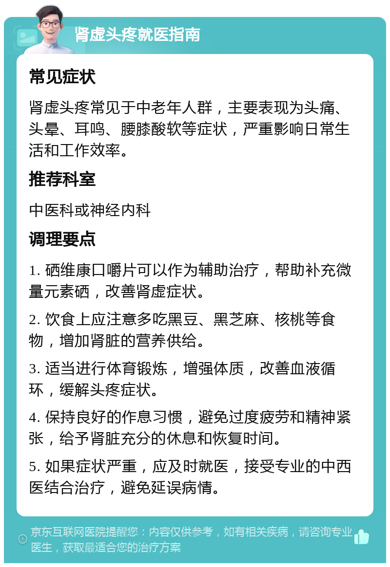 肾虚头疼就医指南 常见症状 肾虚头疼常见于中老年人群，主要表现为头痛、头晕、耳鸣、腰膝酸软等症状，严重影响日常生活和工作效率。 推荐科室 中医科或神经内科 调理要点 1. 硒维康口嚼片可以作为辅助治疗，帮助补充微量元素硒，改善肾虚症状。 2. 饮食上应注意多吃黑豆、黑芝麻、核桃等食物，增加肾脏的营养供给。 3. 适当进行体育锻炼，增强体质，改善血液循环，缓解头疼症状。 4. 保持良好的作息习惯，避免过度疲劳和精神紧张，给予肾脏充分的休息和恢复时间。 5. 如果症状严重，应及时就医，接受专业的中西医结合治疗，避免延误病情。