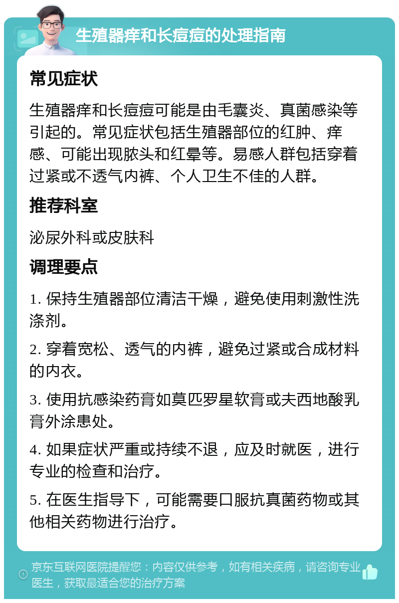 生殖器痒和长痘痘的处理指南 常见症状 生殖器痒和长痘痘可能是由毛囊炎、真菌感染等引起的。常见症状包括生殖器部位的红肿、痒感、可能出现脓头和红晕等。易感人群包括穿着过紧或不透气内裤、个人卫生不佳的人群。 推荐科室 泌尿外科或皮肤科 调理要点 1. 保持生殖器部位清洁干燥，避免使用刺激性洗涤剂。 2. 穿着宽松、透气的内裤，避免过紧或合成材料的内衣。 3. 使用抗感染药膏如莫匹罗星软膏或夫西地酸乳膏外涂患处。 4. 如果症状严重或持续不退，应及时就医，进行专业的检查和治疗。 5. 在医生指导下，可能需要口服抗真菌药物或其他相关药物进行治疗。