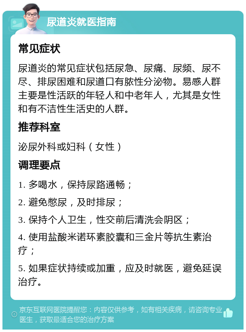 尿道炎就医指南 常见症状 尿道炎的常见症状包括尿急、尿痛、尿频、尿不尽、排尿困难和尿道口有脓性分泌物。易感人群主要是性活跃的年轻人和中老年人，尤其是女性和有不洁性生活史的人群。 推荐科室 泌尿外科或妇科（女性） 调理要点 1. 多喝水，保持尿路通畅； 2. 避免憋尿，及时排尿； 3. 保持个人卫生，性交前后清洗会阴区； 4. 使用盐酸米诺环素胶囊和三金片等抗生素治疗； 5. 如果症状持续或加重，应及时就医，避免延误治疗。