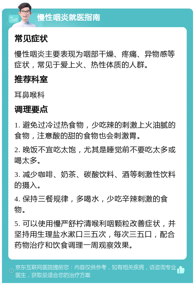 慢性咽炎就医指南 常见症状 慢性咽炎主要表现为咽部干燥、疼痛、异物感等症状，常见于爱上火、热性体质的人群。 推荐科室 耳鼻喉科 调理要点 1. 避免过冷过热食物，少吃辣的刺激上火油腻的食物，注意酸的甜的食物也会刺激胃。 2. 晚饭不宜吃太饱，尤其是睡觉前不要吃太多或喝太多。 3. 减少咖啡、奶茶、碳酸饮料、酒等刺激性饮料的摄入。 4. 保持三餐规律，多喝水，少吃辛辣刺激的食物。 5. 可以使用慢严舒柠清喉利咽颗粒改善症状，并坚持用生理盐水漱口三五次，每次三五口，配合药物治疗和饮食调理一周观察效果。