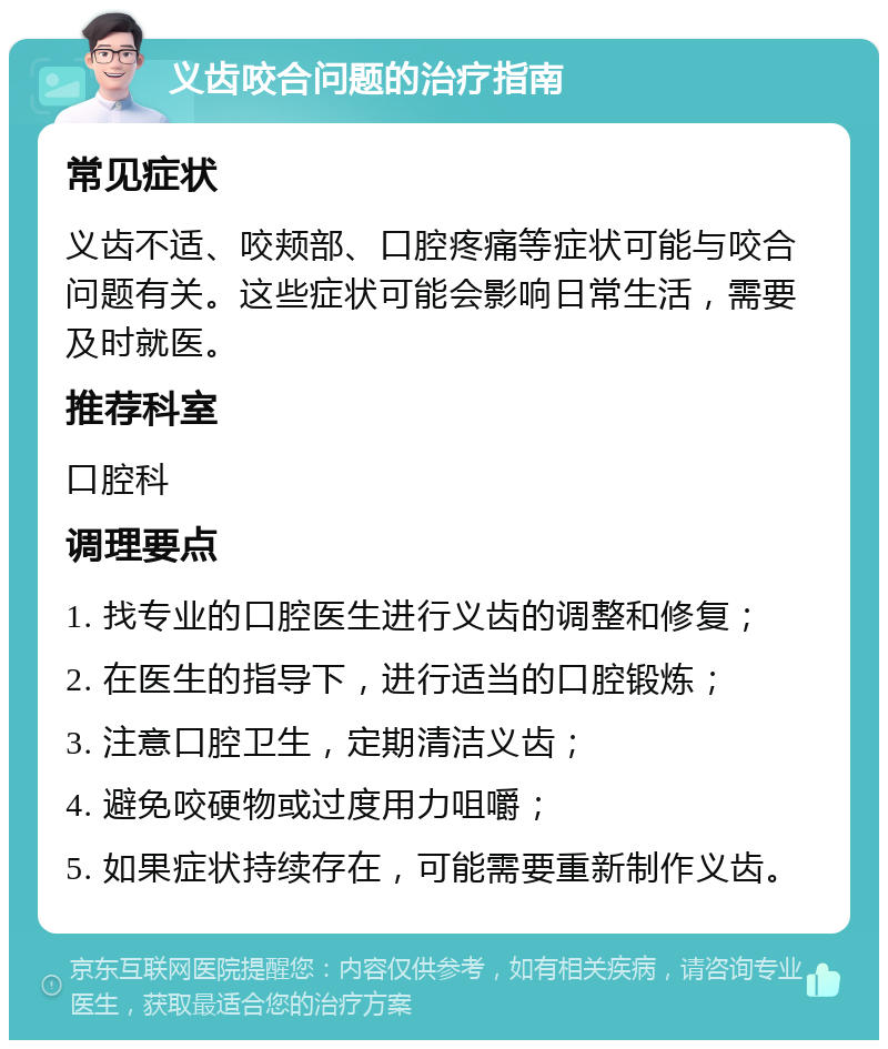 义齿咬合问题的治疗指南 常见症状 义齿不适、咬颊部、口腔疼痛等症状可能与咬合问题有关。这些症状可能会影响日常生活，需要及时就医。 推荐科室 口腔科 调理要点 1. 找专业的口腔医生进行义齿的调整和修复； 2. 在医生的指导下，进行适当的口腔锻炼； 3. 注意口腔卫生，定期清洁义齿； 4. 避免咬硬物或过度用力咀嚼； 5. 如果症状持续存在，可能需要重新制作义齿。