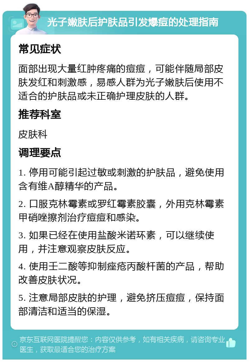 光子嫩肤后护肤品引发爆痘的处理指南 常见症状 面部出现大量红肿疼痛的痘痘，可能伴随局部皮肤发红和刺激感，易感人群为光子嫩肤后使用不适合的护肤品或未正确护理皮肤的人群。 推荐科室 皮肤科 调理要点 1. 停用可能引起过敏或刺激的护肤品，避免使用含有维A醇精华的产品。 2. 口服克林霉素或罗红霉素胶囊，外用克林霉素甲硝唑擦剂治疗痘痘和感染。 3. 如果已经在使用盐酸米诺环素，可以继续使用，并注意观察皮肤反应。 4. 使用壬二酸等抑制痤疮丙酸杆菌的产品，帮助改善皮肤状况。 5. 注意局部皮肤的护理，避免挤压痘痘，保持面部清洁和适当的保湿。