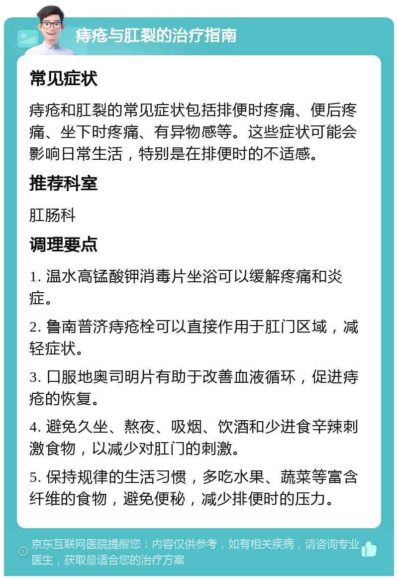 痔疮与肛裂的治疗指南 常见症状 痔疮和肛裂的常见症状包括排便时疼痛、便后疼痛、坐下时疼痛、有异物感等。这些症状可能会影响日常生活，特别是在排便时的不适感。 推荐科室 肛肠科 调理要点 1. 温水高锰酸钾消毒片坐浴可以缓解疼痛和炎症。 2. 鲁南普济痔疮栓可以直接作用于肛门区域，减轻症状。 3. 口服地奥司明片有助于改善血液循环，促进痔疮的恢复。 4. 避免久坐、熬夜、吸烟、饮酒和少进食辛辣刺激食物，以减少对肛门的刺激。 5. 保持规律的生活习惯，多吃水果、蔬菜等富含纤维的食物，避免便秘，减少排便时的压力。