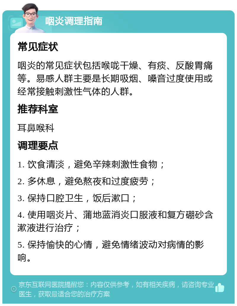 咽炎调理指南 常见症状 咽炎的常见症状包括喉咙干燥、有痰、反酸胃痛等。易感人群主要是长期吸烟、嗓音过度使用或经常接触刺激性气体的人群。 推荐科室 耳鼻喉科 调理要点 1. 饮食清淡，避免辛辣刺激性食物； 2. 多休息，避免熬夜和过度疲劳； 3. 保持口腔卫生，饭后漱口； 4. 使用咽炎片、蒲地蓝消炎口服液和复方硼砂含漱液进行治疗； 5. 保持愉快的心情，避免情绪波动对病情的影响。