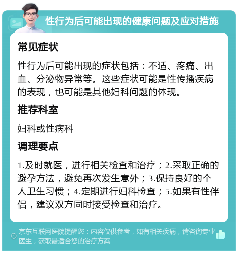 性行为后可能出现的健康问题及应对措施 常见症状 性行为后可能出现的症状包括：不适、疼痛、出血、分泌物异常等。这些症状可能是性传播疾病的表现，也可能是其他妇科问题的体现。 推荐科室 妇科或性病科 调理要点 1.及时就医，进行相关检查和治疗；2.采取正确的避孕方法，避免再次发生意外；3.保持良好的个人卫生习惯；4.定期进行妇科检查；5.如果有性伴侣，建议双方同时接受检查和治疗。