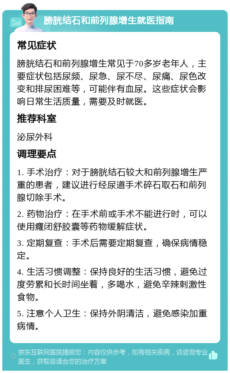 膀胱结石和前列腺增生就医指南 常见症状 膀胱结石和前列腺增生常见于70多岁老年人，主要症状包括尿频、尿急、尿不尽、尿痛、尿色改变和排尿困难等，可能伴有血尿。这些症状会影响日常生活质量，需要及时就医。 推荐科室 泌尿外科 调理要点 1. 手术治疗：对于膀胱结石较大和前列腺增生严重的患者，建议进行经尿道手术碎石取石和前列腺切除手术。 2. 药物治疗：在手术前或手术不能进行时，可以使用癃闭舒胶囊等药物缓解症状。 3. 定期复查：手术后需要定期复查，确保病情稳定。 4. 生活习惯调整：保持良好的生活习惯，避免过度劳累和长时间坐着，多喝水，避免辛辣刺激性食物。 5. 注意个人卫生：保持外阴清洁，避免感染加重病情。