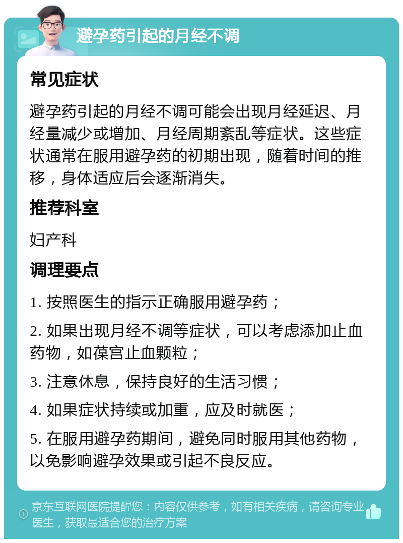 避孕药引起的月经不调 常见症状 避孕药引起的月经不调可能会出现月经延迟、月经量减少或增加、月经周期紊乱等症状。这些症状通常在服用避孕药的初期出现，随着时间的推移，身体适应后会逐渐消失。 推荐科室 妇产科 调理要点 1. 按照医生的指示正确服用避孕药； 2. 如果出现月经不调等症状，可以考虑添加止血药物，如葆宫止血颗粒； 3. 注意休息，保持良好的生活习惯； 4. 如果症状持续或加重，应及时就医； 5. 在服用避孕药期间，避免同时服用其他药物，以免影响避孕效果或引起不良反应。