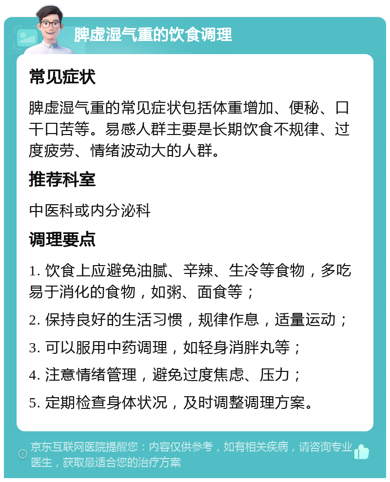 脾虚湿气重的饮食调理 常见症状 脾虚湿气重的常见症状包括体重增加、便秘、口干口苦等。易感人群主要是长期饮食不规律、过度疲劳、情绪波动大的人群。 推荐科室 中医科或内分泌科 调理要点 1. 饮食上应避免油腻、辛辣、生冷等食物，多吃易于消化的食物，如粥、面食等； 2. 保持良好的生活习惯，规律作息，适量运动； 3. 可以服用中药调理，如轻身消胖丸等； 4. 注意情绪管理，避免过度焦虑、压力； 5. 定期检查身体状况，及时调整调理方案。