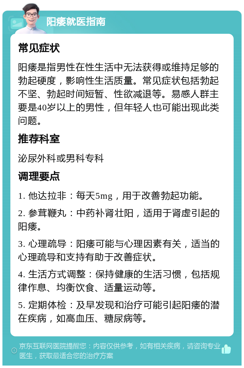 阳痿就医指南 常见症状 阳痿是指男性在性生活中无法获得或维持足够的勃起硬度，影响性生活质量。常见症状包括勃起不坚、勃起时间短暂、性欲减退等。易感人群主要是40岁以上的男性，但年轻人也可能出现此类问题。 推荐科室 泌尿外科或男科专科 调理要点 1. 他达拉非：每天5mg，用于改善勃起功能。 2. 参茸鞭丸：中药补肾壮阳，适用于肾虚引起的阳痿。 3. 心理疏导：阳痿可能与心理因素有关，适当的心理疏导和支持有助于改善症状。 4. 生活方式调整：保持健康的生活习惯，包括规律作息、均衡饮食、适量运动等。 5. 定期体检：及早发现和治疗可能引起阳痿的潜在疾病，如高血压、糖尿病等。