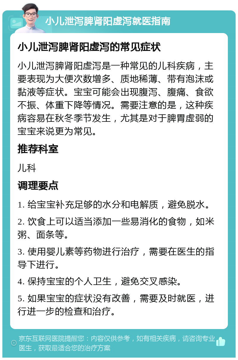 小儿泄泻脾肾阳虚泻就医指南 小儿泄泻脾肾阳虚泻的常见症状 小儿泄泻脾肾阳虚泻是一种常见的儿科疾病，主要表现为大便次数增多、质地稀薄、带有泡沫或黏液等症状。宝宝可能会出现腹泻、腹痛、食欲不振、体重下降等情况。需要注意的是，这种疾病容易在秋冬季节发生，尤其是对于脾胃虚弱的宝宝来说更为常见。 推荐科室 儿科 调理要点 1. 给宝宝补充足够的水分和电解质，避免脱水。 2. 饮食上可以适当添加一些易消化的食物，如米粥、面条等。 3. 使用婴儿素等药物进行治疗，需要在医生的指导下进行。 4. 保持宝宝的个人卫生，避免交叉感染。 5. 如果宝宝的症状没有改善，需要及时就医，进行进一步的检查和治疗。