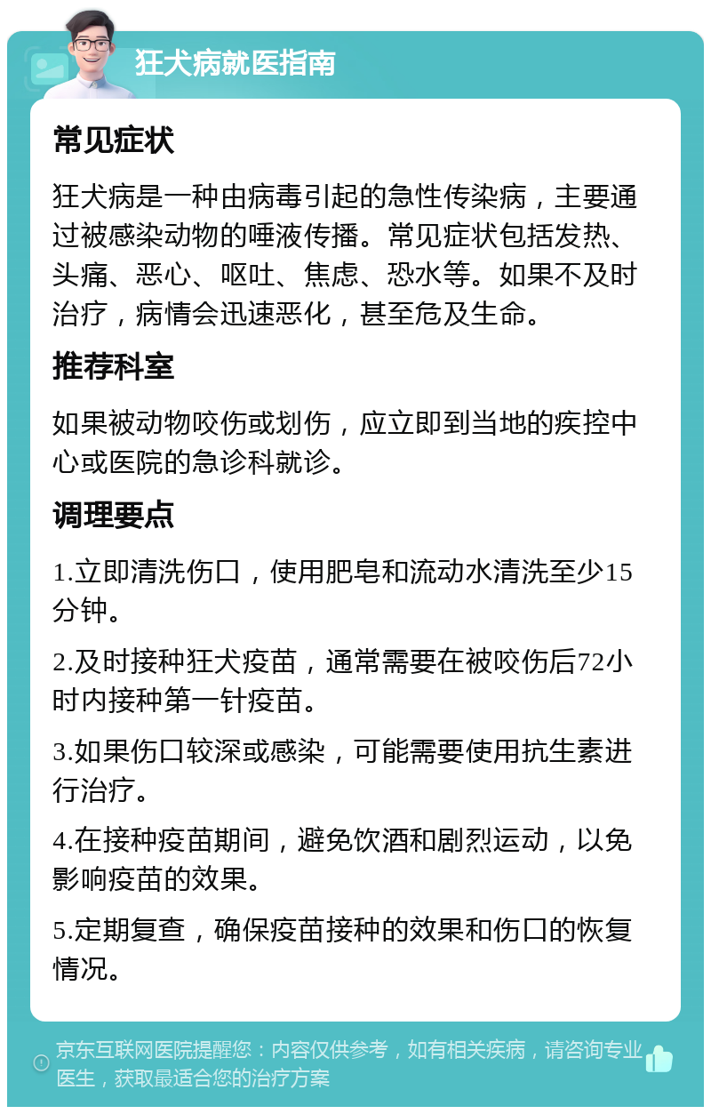 狂犬病就医指南 常见症状 狂犬病是一种由病毒引起的急性传染病，主要通过被感染动物的唾液传播。常见症状包括发热、头痛、恶心、呕吐、焦虑、恐水等。如果不及时治疗，病情会迅速恶化，甚至危及生命。 推荐科室 如果被动物咬伤或划伤，应立即到当地的疾控中心或医院的急诊科就诊。 调理要点 1.立即清洗伤口，使用肥皂和流动水清洗至少15分钟。 2.及时接种狂犬疫苗，通常需要在被咬伤后72小时内接种第一针疫苗。 3.如果伤口较深或感染，可能需要使用抗生素进行治疗。 4.在接种疫苗期间，避免饮酒和剧烈运动，以免影响疫苗的效果。 5.定期复查，确保疫苗接种的效果和伤口的恢复情况。