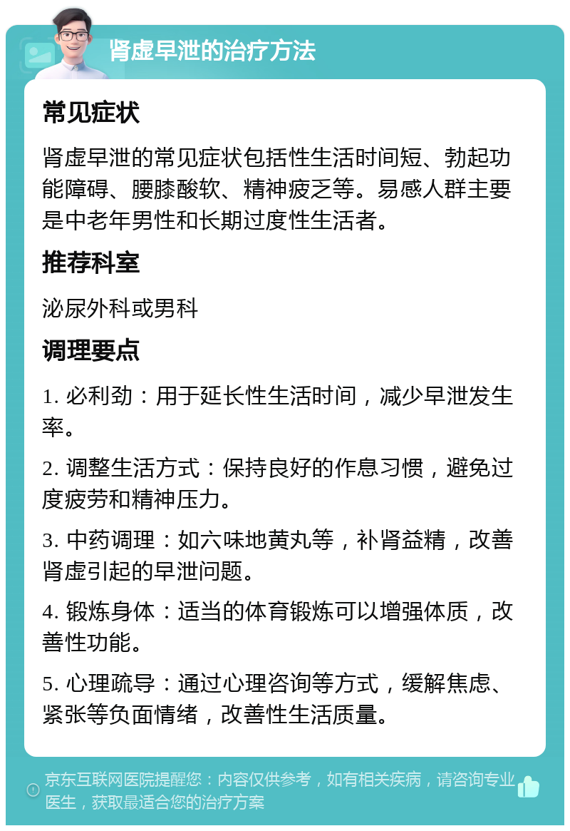 肾虚早泄的治疗方法 常见症状 肾虚早泄的常见症状包括性生活时间短、勃起功能障碍、腰膝酸软、精神疲乏等。易感人群主要是中老年男性和长期过度性生活者。 推荐科室 泌尿外科或男科 调理要点 1. 必利劲：用于延长性生活时间，减少早泄发生率。 2. 调整生活方式：保持良好的作息习惯，避免过度疲劳和精神压力。 3. 中药调理：如六味地黄丸等，补肾益精，改善肾虚引起的早泄问题。 4. 锻炼身体：适当的体育锻炼可以增强体质，改善性功能。 5. 心理疏导：通过心理咨询等方式，缓解焦虑、紧张等负面情绪，改善性生活质量。