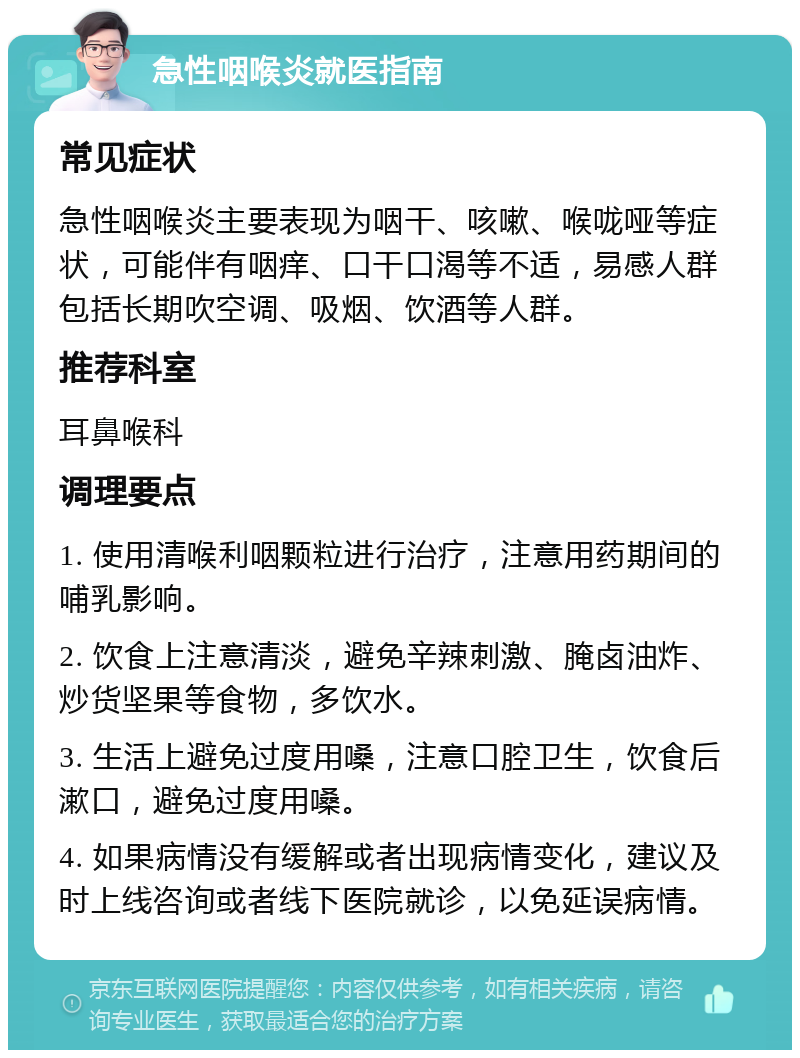 急性咽喉炎就医指南 常见症状 急性咽喉炎主要表现为咽干、咳嗽、喉咙哑等症状，可能伴有咽痒、口干口渴等不适，易感人群包括长期吹空调、吸烟、饮酒等人群。 推荐科室 耳鼻喉科 调理要点 1. 使用清喉利咽颗粒进行治疗，注意用药期间的哺乳影响。 2. 饮食上注意清淡，避免辛辣刺激、腌卤油炸、炒货坚果等食物，多饮水。 3. 生活上避免过度用嗓，注意口腔卫生，饮食后漱口，避免过度用嗓。 4. 如果病情没有缓解或者出现病情变化，建议及时上线咨询或者线下医院就诊，以免延误病情。