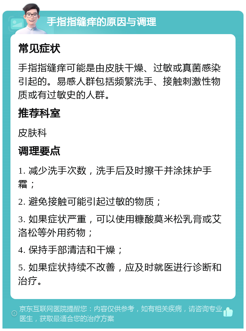 手指指缝痒的原因与调理 常见症状 手指指缝痒可能是由皮肤干燥、过敏或真菌感染引起的。易感人群包括频繁洗手、接触刺激性物质或有过敏史的人群。 推荐科室 皮肤科 调理要点 1. 减少洗手次数，洗手后及时擦干并涂抹护手霜； 2. 避免接触可能引起过敏的物质； 3. 如果症状严重，可以使用糠酸莫米松乳膏或艾洛松等外用药物； 4. 保持手部清洁和干燥； 5. 如果症状持续不改善，应及时就医进行诊断和治疗。