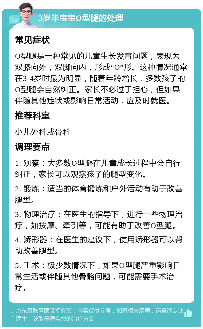 3岁半宝宝O型腿的处理 常见症状 O型腿是一种常见的儿童生长发育问题，表现为双膝向外，双脚向内，形成“O”形。这种情况通常在3-4岁时最为明显，随着年龄增长，多数孩子的O型腿会自然纠正。家长不必过于担心，但如果伴随其他症状或影响日常活动，应及时就医。 推荐科室 小儿外科或骨科 调理要点 1. 观察：大多数O型腿在儿童成长过程中会自行纠正，家长可以观察孩子的腿型变化。 2. 锻炼：适当的体育锻炼和户外活动有助于改善腿型。 3. 物理治疗：在医生的指导下，进行一些物理治疗，如按摩、牵引等，可能有助于改善O型腿。 4. 矫形器：在医生的建议下，使用矫形器可以帮助改善腿型。 5. 手术：极少数情况下，如果O型腿严重影响日常生活或伴随其他骨骼问题，可能需要手术治疗。