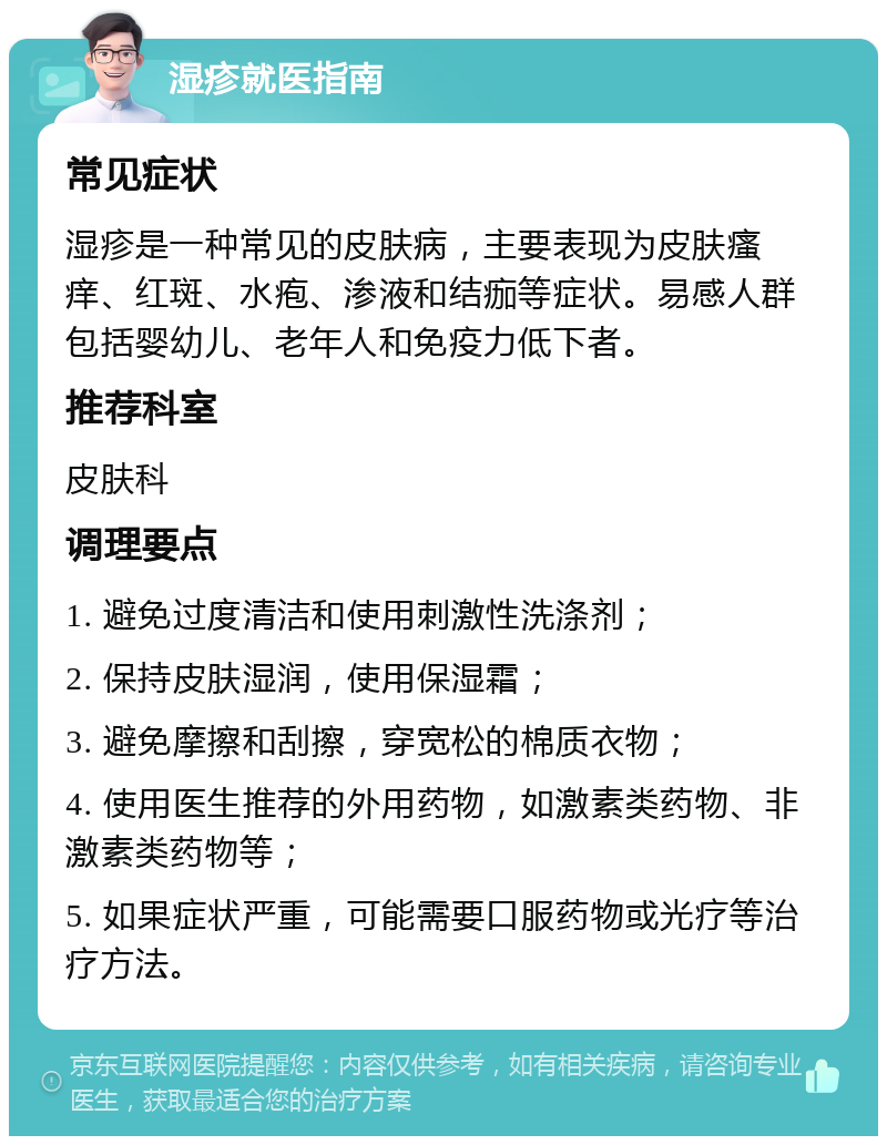 湿疹就医指南 常见症状 湿疹是一种常见的皮肤病，主要表现为皮肤瘙痒、红斑、水疱、渗液和结痂等症状。易感人群包括婴幼儿、老年人和免疫力低下者。 推荐科室 皮肤科 调理要点 1. 避免过度清洁和使用刺激性洗涤剂； 2. 保持皮肤湿润，使用保湿霜； 3. 避免摩擦和刮擦，穿宽松的棉质衣物； 4. 使用医生推荐的外用药物，如激素类药物、非激素类药物等； 5. 如果症状严重，可能需要口服药物或光疗等治疗方法。