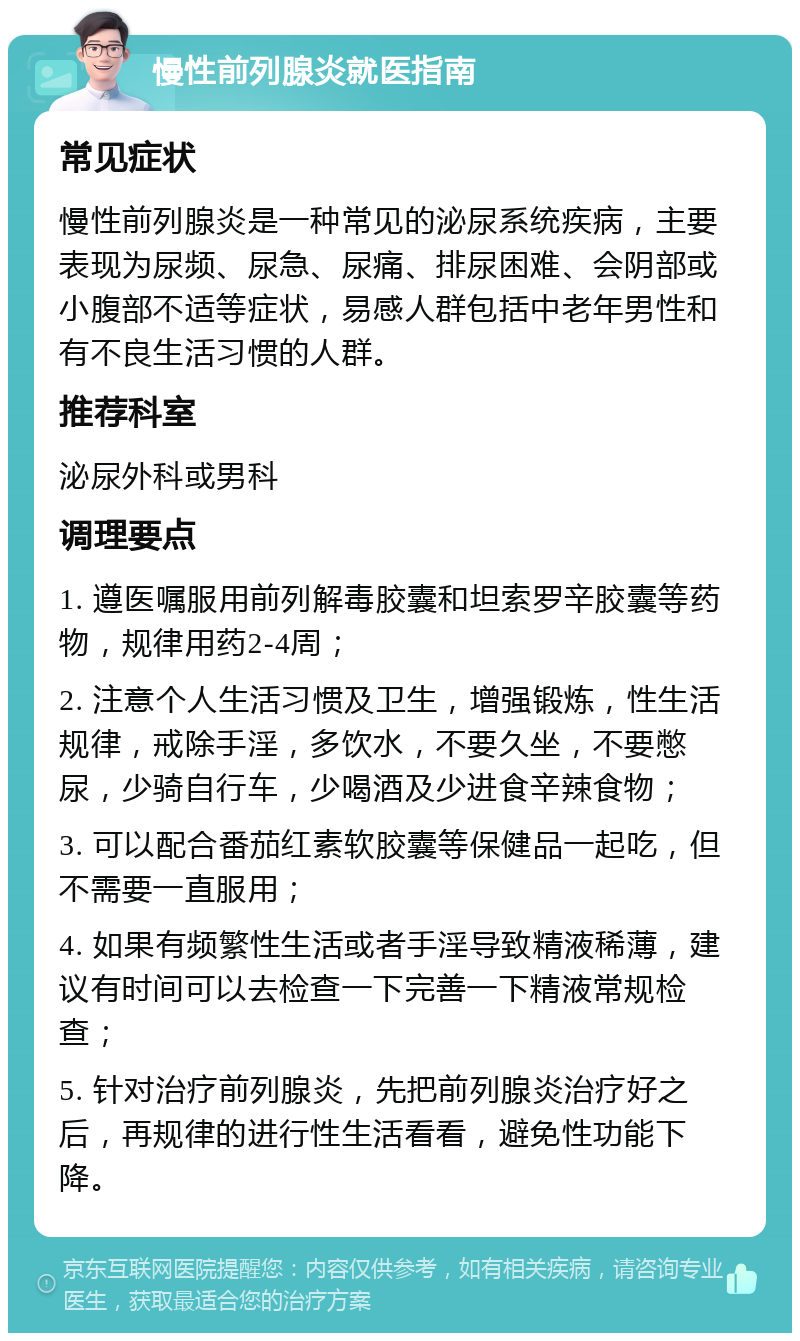 慢性前列腺炎就医指南 常见症状 慢性前列腺炎是一种常见的泌尿系统疾病，主要表现为尿频、尿急、尿痛、排尿困难、会阴部或小腹部不适等症状，易感人群包括中老年男性和有不良生活习惯的人群。 推荐科室 泌尿外科或男科 调理要点 1. 遵医嘱服用前列解毒胶囊和坦索罗辛胶囊等药物，规律用药2-4周； 2. 注意个人生活习惯及卫生，增强锻炼，性生活规律，戒除手淫，多饮水，不要久坐，不要憋尿，少骑自行车，少喝酒及少进食辛辣食物； 3. 可以配合番茄红素软胶囊等保健品一起吃，但不需要一直服用； 4. 如果有频繁性生活或者手淫导致精液稀薄，建议有时间可以去检查一下完善一下精液常规检查； 5. 针对治疗前列腺炎，先把前列腺炎治疗好之后，再规律的进行性生活看看，避免性功能下降。