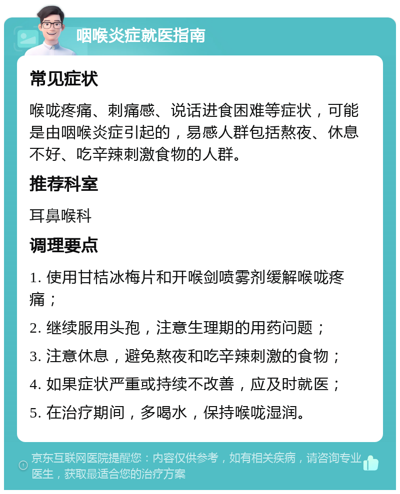 咽喉炎症就医指南 常见症状 喉咙疼痛、刺痛感、说话进食困难等症状，可能是由咽喉炎症引起的，易感人群包括熬夜、休息不好、吃辛辣刺激食物的人群。 推荐科室 耳鼻喉科 调理要点 1. 使用甘桔冰梅片和开喉剑喷雾剂缓解喉咙疼痛； 2. 继续服用头孢，注意生理期的用药问题； 3. 注意休息，避免熬夜和吃辛辣刺激的食物； 4. 如果症状严重或持续不改善，应及时就医； 5. 在治疗期间，多喝水，保持喉咙湿润。