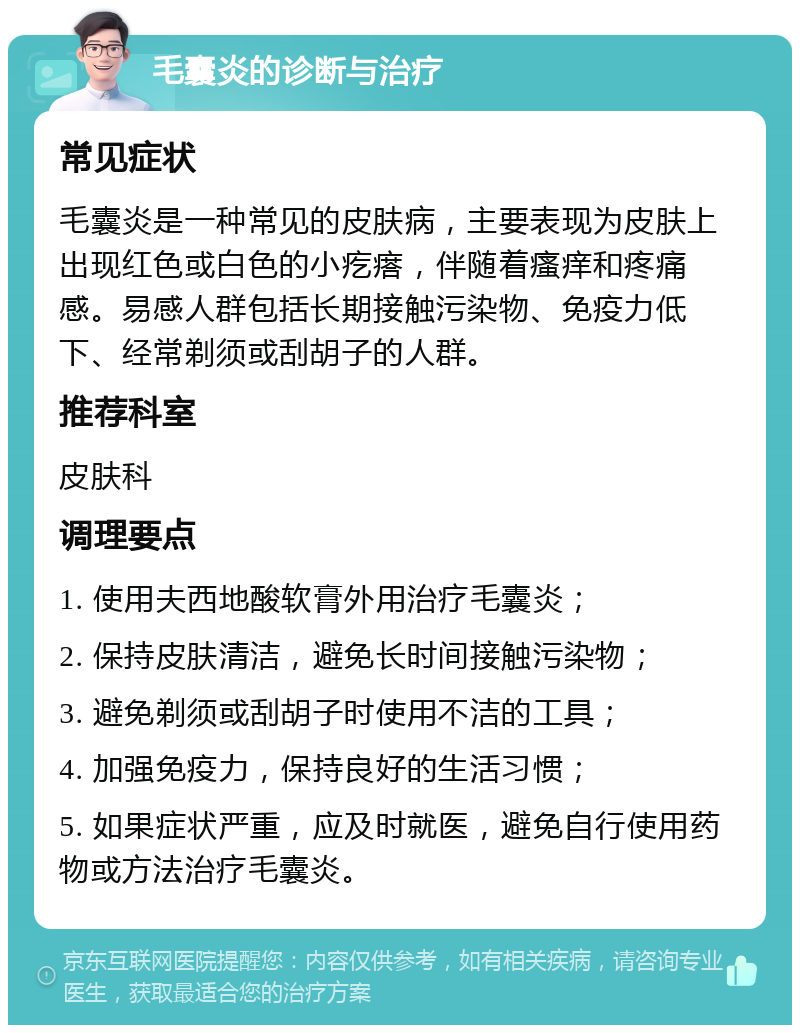 毛囊炎的诊断与治疗 常见症状 毛囊炎是一种常见的皮肤病，主要表现为皮肤上出现红色或白色的小疙瘩，伴随着瘙痒和疼痛感。易感人群包括长期接触污染物、免疫力低下、经常剃须或刮胡子的人群。 推荐科室 皮肤科 调理要点 1. 使用夫西地酸软膏外用治疗毛囊炎； 2. 保持皮肤清洁，避免长时间接触污染物； 3. 避免剃须或刮胡子时使用不洁的工具； 4. 加强免疫力，保持良好的生活习惯； 5. 如果症状严重，应及时就医，避免自行使用药物或方法治疗毛囊炎。