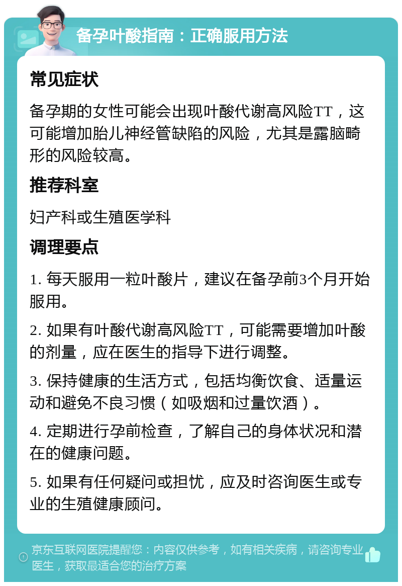 备孕叶酸指南：正确服用方法 常见症状 备孕期的女性可能会出现叶酸代谢高风险TT，这可能增加胎儿神经管缺陷的风险，尤其是露脑畸形的风险较高。 推荐科室 妇产科或生殖医学科 调理要点 1. 每天服用一粒叶酸片，建议在备孕前3个月开始服用。 2. 如果有叶酸代谢高风险TT，可能需要增加叶酸的剂量，应在医生的指导下进行调整。 3. 保持健康的生活方式，包括均衡饮食、适量运动和避免不良习惯（如吸烟和过量饮酒）。 4. 定期进行孕前检查，了解自己的身体状况和潜在的健康问题。 5. 如果有任何疑问或担忧，应及时咨询医生或专业的生殖健康顾问。