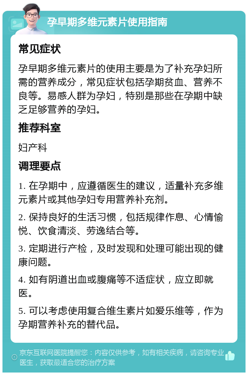 孕早期多维元素片使用指南 常见症状 孕早期多维元素片的使用主要是为了补充孕妇所需的营养成分，常见症状包括孕期贫血、营养不良等。易感人群为孕妇，特别是那些在孕期中缺乏足够营养的孕妇。 推荐科室 妇产科 调理要点 1. 在孕期中，应遵循医生的建议，适量补充多维元素片或其他孕妇专用营养补充剂。 2. 保持良好的生活习惯，包括规律作息、心情愉悦、饮食清淡、劳逸结合等。 3. 定期进行产检，及时发现和处理可能出现的健康问题。 4. 如有阴道出血或腹痛等不适症状，应立即就医。 5. 可以考虑使用复合维生素片如爱乐维等，作为孕期营养补充的替代品。