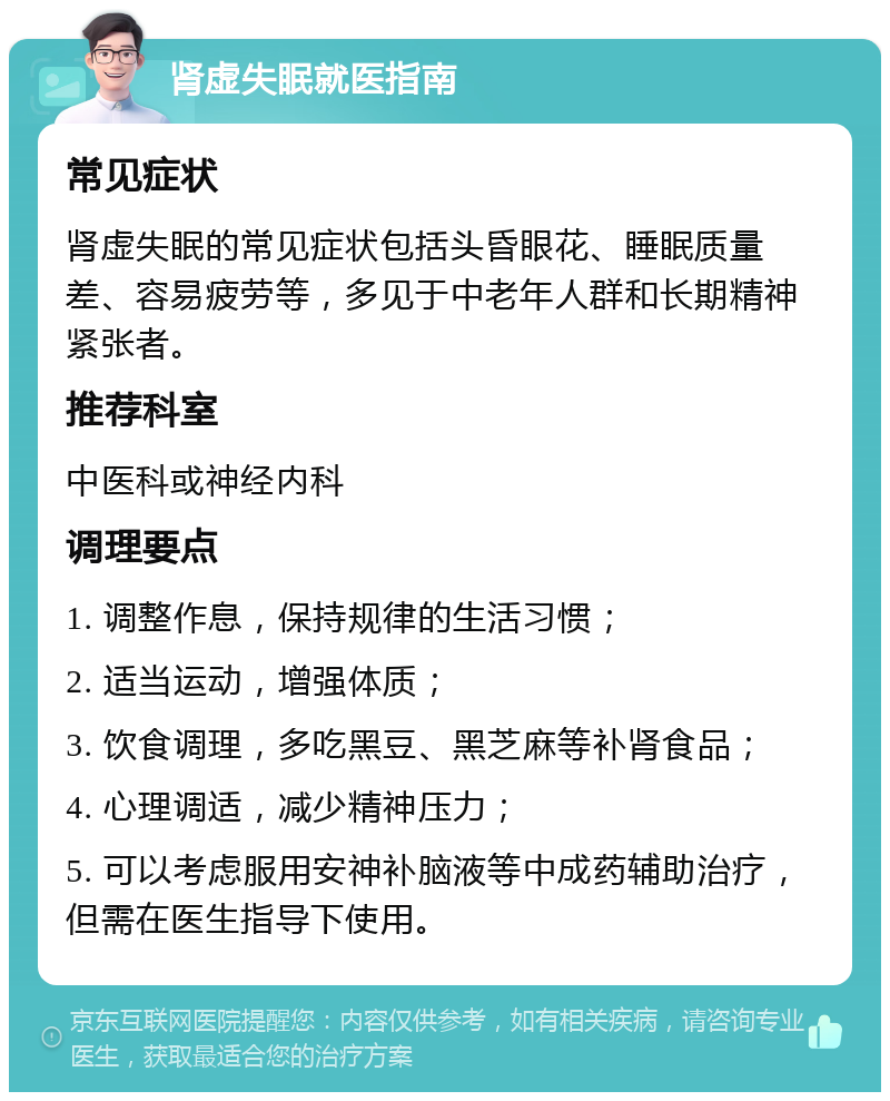 肾虚失眠就医指南 常见症状 肾虚失眠的常见症状包括头昏眼花、睡眠质量差、容易疲劳等，多见于中老年人群和长期精神紧张者。 推荐科室 中医科或神经内科 调理要点 1. 调整作息，保持规律的生活习惯； 2. 适当运动，增强体质； 3. 饮食调理，多吃黑豆、黑芝麻等补肾食品； 4. 心理调适，减少精神压力； 5. 可以考虑服用安神补脑液等中成药辅助治疗，但需在医生指导下使用。