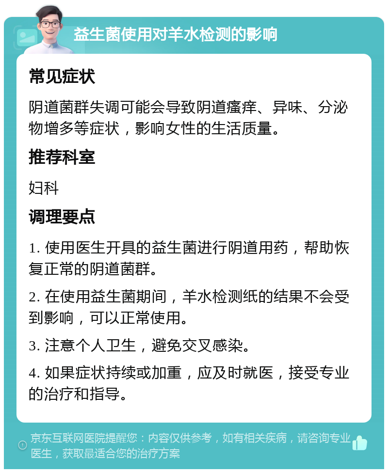 益生菌使用对羊水检测的影响 常见症状 阴道菌群失调可能会导致阴道瘙痒、异味、分泌物增多等症状，影响女性的生活质量。 推荐科室 妇科 调理要点 1. 使用医生开具的益生菌进行阴道用药，帮助恢复正常的阴道菌群。 2. 在使用益生菌期间，羊水检测纸的结果不会受到影响，可以正常使用。 3. 注意个人卫生，避免交叉感染。 4. 如果症状持续或加重，应及时就医，接受专业的治疗和指导。