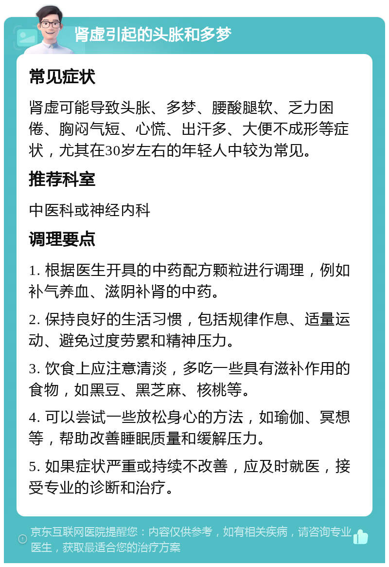 肾虚引起的头胀和多梦 常见症状 肾虚可能导致头胀、多梦、腰酸腿软、乏力困倦、胸闷气短、心慌、出汗多、大便不成形等症状，尤其在30岁左右的年轻人中较为常见。 推荐科室 中医科或神经内科 调理要点 1. 根据医生开具的中药配方颗粒进行调理，例如补气养血、滋阴补肾的中药。 2. 保持良好的生活习惯，包括规律作息、适量运动、避免过度劳累和精神压力。 3. 饮食上应注意清淡，多吃一些具有滋补作用的食物，如黑豆、黑芝麻、核桃等。 4. 可以尝试一些放松身心的方法，如瑜伽、冥想等，帮助改善睡眠质量和缓解压力。 5. 如果症状严重或持续不改善，应及时就医，接受专业的诊断和治疗。