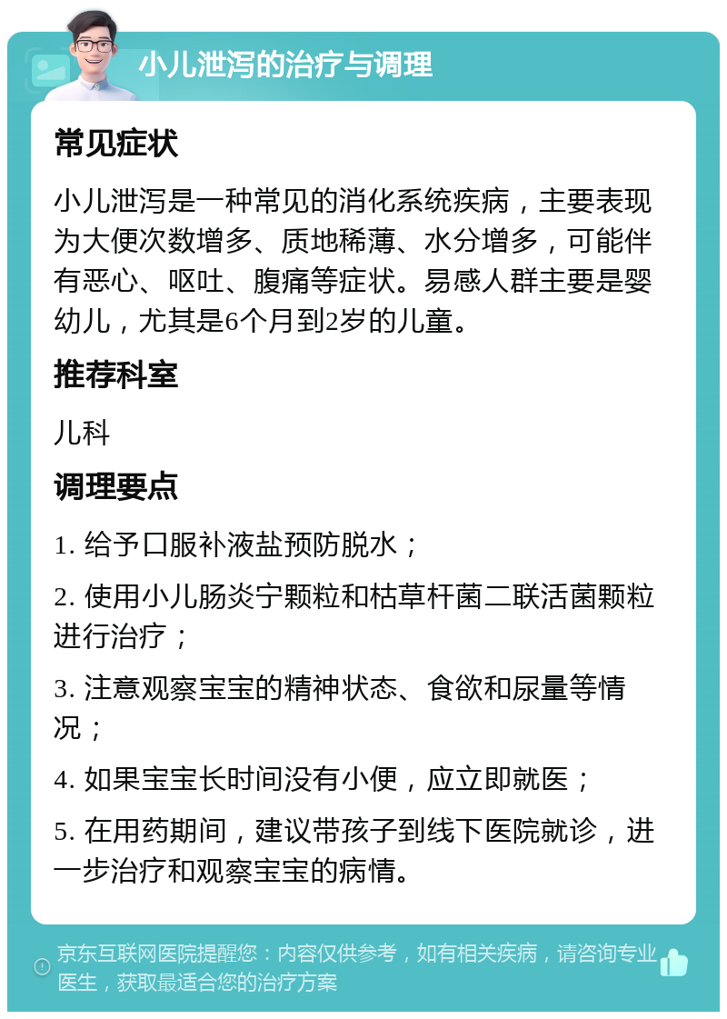 小儿泄泻的治疗与调理 常见症状 小儿泄泻是一种常见的消化系统疾病，主要表现为大便次数增多、质地稀薄、水分增多，可能伴有恶心、呕吐、腹痛等症状。易感人群主要是婴幼儿，尤其是6个月到2岁的儿童。 推荐科室 儿科 调理要点 1. 给予口服补液盐预防脱水； 2. 使用小儿肠炎宁颗粒和枯草杆菌二联活菌颗粒进行治疗； 3. 注意观察宝宝的精神状态、食欲和尿量等情况； 4. 如果宝宝长时间没有小便，应立即就医； 5. 在用药期间，建议带孩子到线下医院就诊，进一步治疗和观察宝宝的病情。