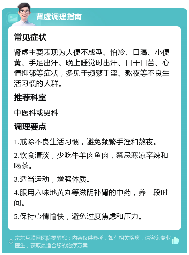 肾虚调理指南 常见症状 肾虚主要表现为大便不成型、怕冷、口渴、小便黄、手足出汗、晚上睡觉时出汗、口干口苦、心情抑郁等症状，多见于频繁手淫、熬夜等不良生活习惯的人群。 推荐科室 中医科或男科 调理要点 1.戒除不良生活习惯，避免频繁手淫和熬夜。 2.饮食清淡，少吃牛羊肉鱼肉，禁忌寒凉辛辣和喝茶。 3.适当运动，增强体质。 4.服用六味地黄丸等滋阴补肾的中药，养一段时间。 5.保持心情愉快，避免过度焦虑和压力。