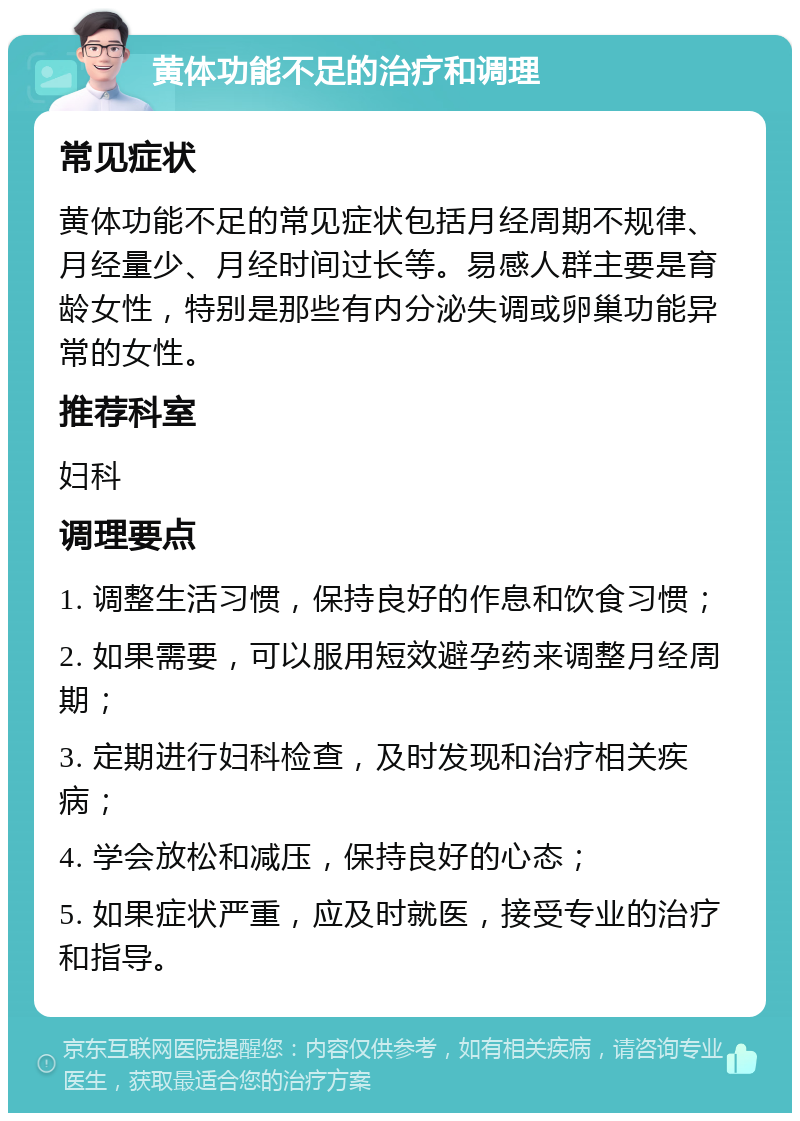 黄体功能不足的治疗和调理 常见症状 黄体功能不足的常见症状包括月经周期不规律、月经量少、月经时间过长等。易感人群主要是育龄女性，特别是那些有内分泌失调或卵巢功能异常的女性。 推荐科室 妇科 调理要点 1. 调整生活习惯，保持良好的作息和饮食习惯； 2. 如果需要，可以服用短效避孕药来调整月经周期； 3. 定期进行妇科检查，及时发现和治疗相关疾病； 4. 学会放松和减压，保持良好的心态； 5. 如果症状严重，应及时就医，接受专业的治疗和指导。