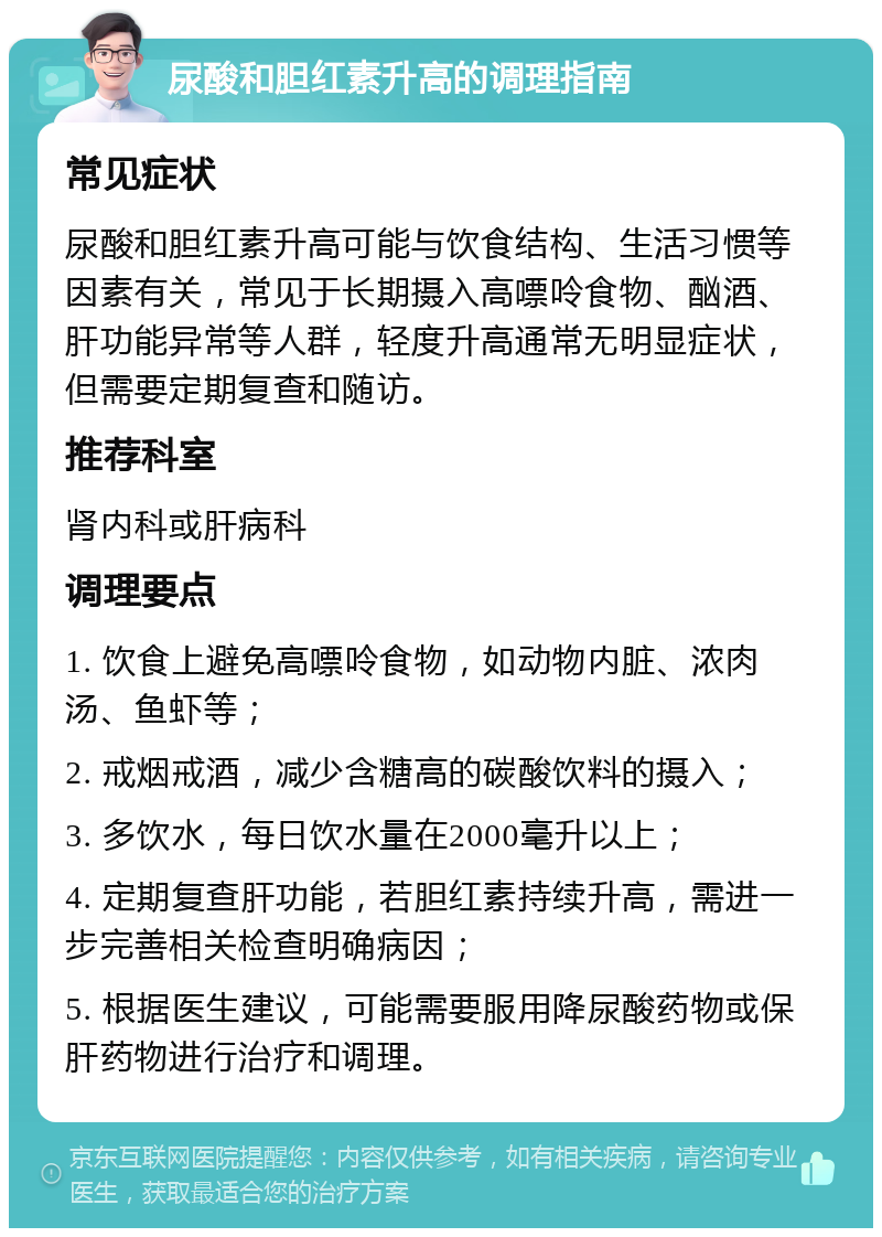 尿酸和胆红素升高的调理指南 常见症状 尿酸和胆红素升高可能与饮食结构、生活习惯等因素有关，常见于长期摄入高嘌呤食物、酗酒、肝功能异常等人群，轻度升高通常无明显症状，但需要定期复查和随访。 推荐科室 肾内科或肝病科 调理要点 1. 饮食上避免高嘌呤食物，如动物内脏、浓肉汤、鱼虾等； 2. 戒烟戒酒，减少含糖高的碳酸饮料的摄入； 3. 多饮水，每日饮水量在2000毫升以上； 4. 定期复查肝功能，若胆红素持续升高，需进一步完善相关检查明确病因； 5. 根据医生建议，可能需要服用降尿酸药物或保肝药物进行治疗和调理。