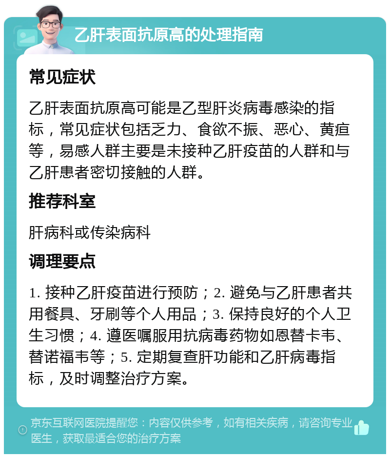 乙肝表面抗原高的处理指南 常见症状 乙肝表面抗原高可能是乙型肝炎病毒感染的指标，常见症状包括乏力、食欲不振、恶心、黄疸等，易感人群主要是未接种乙肝疫苗的人群和与乙肝患者密切接触的人群。 推荐科室 肝病科或传染病科 调理要点 1. 接种乙肝疫苗进行预防；2. 避免与乙肝患者共用餐具、牙刷等个人用品；3. 保持良好的个人卫生习惯；4. 遵医嘱服用抗病毒药物如恩替卡韦、替诺福韦等；5. 定期复查肝功能和乙肝病毒指标，及时调整治疗方案。