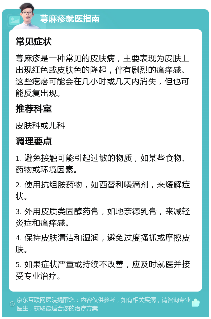 荨麻疹就医指南 常见症状 荨麻疹是一种常见的皮肤病，主要表现为皮肤上出现红色或皮肤色的隆起，伴有剧烈的瘙痒感。这些疙瘩可能会在几小时或几天内消失，但也可能反复出现。 推荐科室 皮肤科或儿科 调理要点 1. 避免接触可能引起过敏的物质，如某些食物、药物或环境因素。 2. 使用抗组胺药物，如西替利嗪滴剂，来缓解症状。 3. 外用皮质类固醇药膏，如地奈德乳膏，来减轻炎症和瘙痒感。 4. 保持皮肤清洁和湿润，避免过度搔抓或摩擦皮肤。 5. 如果症状严重或持续不改善，应及时就医并接受专业治疗。