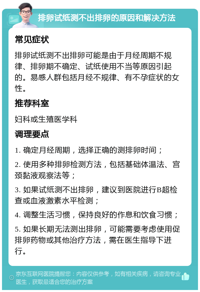 排卵试纸测不出排卵的原因和解决方法 常见症状 排卵试纸测不出排卵可能是由于月经周期不规律、排卵期不确定、试纸使用不当等原因引起的。易感人群包括月经不规律、有不孕症状的女性。 推荐科室 妇科或生殖医学科 调理要点 1. 确定月经周期，选择正确的测排卵时间； 2. 使用多种排卵检测方法，包括基础体温法、宫颈黏液观察法等； 3. 如果试纸测不出排卵，建议到医院进行B超检查或血液激素水平检测； 4. 调整生活习惯，保持良好的作息和饮食习惯； 5. 如果长期无法测出排卵，可能需要考虑使用促排卵药物或其他治疗方法，需在医生指导下进行。