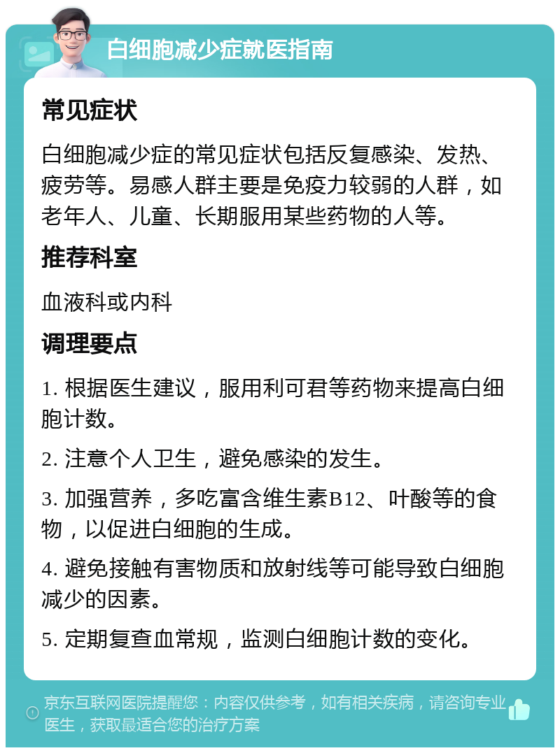 白细胞减少症就医指南 常见症状 白细胞减少症的常见症状包括反复感染、发热、疲劳等。易感人群主要是免疫力较弱的人群，如老年人、儿童、长期服用某些药物的人等。 推荐科室 血液科或内科 调理要点 1. 根据医生建议，服用利可君等药物来提高白细胞计数。 2. 注意个人卫生，避免感染的发生。 3. 加强营养，多吃富含维生素B12、叶酸等的食物，以促进白细胞的生成。 4. 避免接触有害物质和放射线等可能导致白细胞减少的因素。 5. 定期复查血常规，监测白细胞计数的变化。