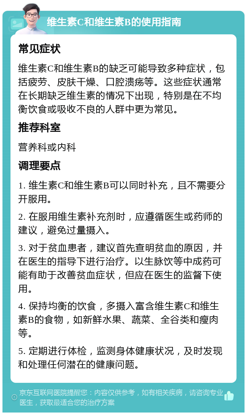 维生素C和维生素B的使用指南 常见症状 维生素C和维生素B的缺乏可能导致多种症状，包括疲劳、皮肤干燥、口腔溃疡等。这些症状通常在长期缺乏维生素的情况下出现，特别是在不均衡饮食或吸收不良的人群中更为常见。 推荐科室 营养科或内科 调理要点 1. 维生素C和维生素B可以同时补充，且不需要分开服用。 2. 在服用维生素补充剂时，应遵循医生或药师的建议，避免过量摄入。 3. 对于贫血患者，建议首先查明贫血的原因，并在医生的指导下进行治疗。以生脉饮等中成药可能有助于改善贫血症状，但应在医生的监督下使用。 4. 保持均衡的饮食，多摄入富含维生素C和维生素B的食物，如新鲜水果、蔬菜、全谷类和瘦肉等。 5. 定期进行体检，监测身体健康状况，及时发现和处理任何潜在的健康问题。