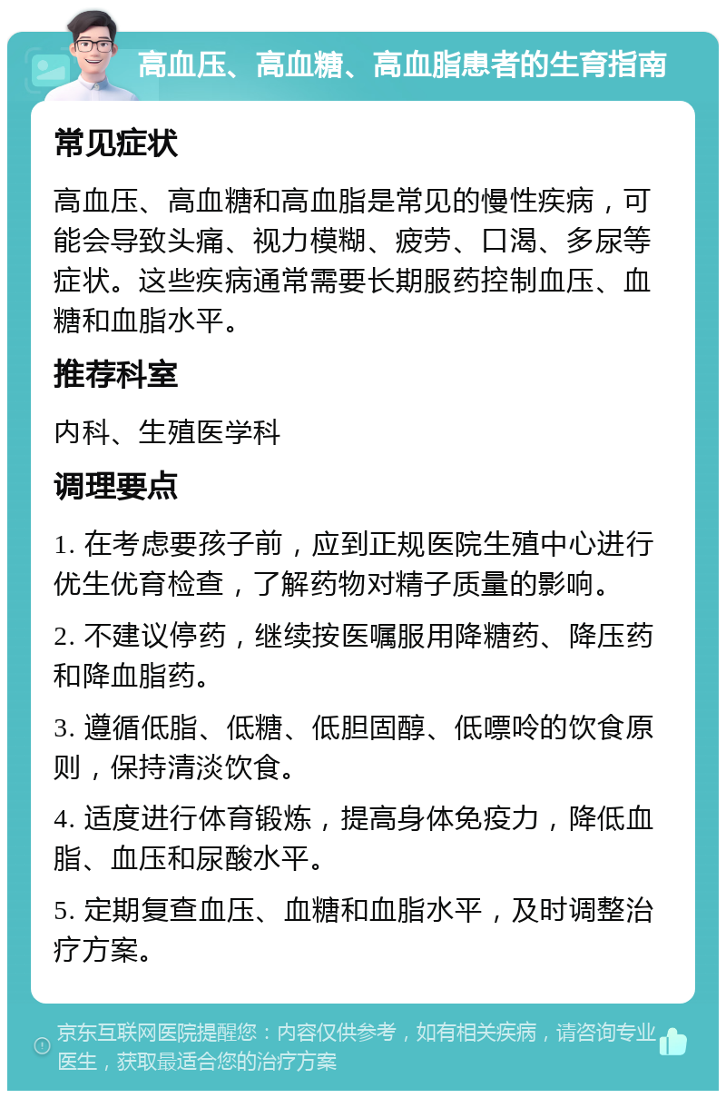 高血压、高血糖、高血脂患者的生育指南 常见症状 高血压、高血糖和高血脂是常见的慢性疾病，可能会导致头痛、视力模糊、疲劳、口渴、多尿等症状。这些疾病通常需要长期服药控制血压、血糖和血脂水平。 推荐科室 内科、生殖医学科 调理要点 1. 在考虑要孩子前，应到正规医院生殖中心进行优生优育检查，了解药物对精子质量的影响。 2. 不建议停药，继续按医嘱服用降糖药、降压药和降血脂药。 3. 遵循低脂、低糖、低胆固醇、低嘌呤的饮食原则，保持清淡饮食。 4. 适度进行体育锻炼，提高身体免疫力，降低血脂、血压和尿酸水平。 5. 定期复查血压、血糖和血脂水平，及时调整治疗方案。