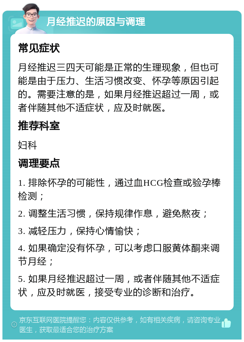 月经推迟的原因与调理 常见症状 月经推迟三四天可能是正常的生理现象，但也可能是由于压力、生活习惯改变、怀孕等原因引起的。需要注意的是，如果月经推迟超过一周，或者伴随其他不适症状，应及时就医。 推荐科室 妇科 调理要点 1. 排除怀孕的可能性，通过血HCG检查或验孕棒检测； 2. 调整生活习惯，保持规律作息，避免熬夜； 3. 减轻压力，保持心情愉快； 4. 如果确定没有怀孕，可以考虑口服黄体酮来调节月经； 5. 如果月经推迟超过一周，或者伴随其他不适症状，应及时就医，接受专业的诊断和治疗。