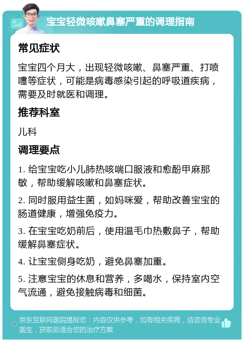 宝宝轻微咳嗽鼻塞严重的调理指南 常见症状 宝宝四个月大，出现轻微咳嗽、鼻塞严重、打喷嚏等症状，可能是病毒感染引起的呼吸道疾病，需要及时就医和调理。 推荐科室 儿科 调理要点 1. 给宝宝吃小儿肺热咳喘口服液和愈酚甲麻那敏，帮助缓解咳嗽和鼻塞症状。 2. 同时服用益生菌，如妈咪爱，帮助改善宝宝的肠道健康，增强免疫力。 3. 在宝宝吃奶前后，使用温毛巾热敷鼻子，帮助缓解鼻塞症状。 4. 让宝宝侧身吃奶，避免鼻塞加重。 5. 注意宝宝的休息和营养，多喝水，保持室内空气流通，避免接触病毒和细菌。