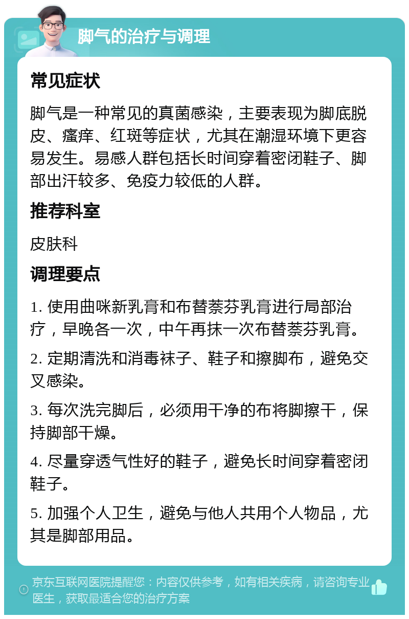 脚气的治疗与调理 常见症状 脚气是一种常见的真菌感染，主要表现为脚底脱皮、瘙痒、红斑等症状，尤其在潮湿环境下更容易发生。易感人群包括长时间穿着密闭鞋子、脚部出汗较多、免疫力较低的人群。 推荐科室 皮肤科 调理要点 1. 使用曲咪新乳膏和布替萘芬乳膏进行局部治疗，早晚各一次，中午再抹一次布替萘芬乳膏。 2. 定期清洗和消毒袜子、鞋子和擦脚布，避免交叉感染。 3. 每次洗完脚后，必须用干净的布将脚擦干，保持脚部干燥。 4. 尽量穿透气性好的鞋子，避免长时间穿着密闭鞋子。 5. 加强个人卫生，避免与他人共用个人物品，尤其是脚部用品。