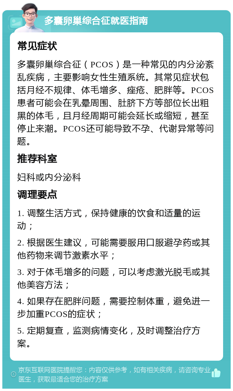 多囊卵巢综合征就医指南 常见症状 多囊卵巢综合征（PCOS）是一种常见的内分泌紊乱疾病，主要影响女性生殖系统。其常见症状包括月经不规律、体毛增多、痤疮、肥胖等。PCOS患者可能会在乳晕周围、肚脐下方等部位长出粗黑的体毛，且月经周期可能会延长或缩短，甚至停止来潮。PCOS还可能导致不孕、代谢异常等问题。 推荐科室 妇科或内分泌科 调理要点 1. 调整生活方式，保持健康的饮食和适量的运动； 2. 根据医生建议，可能需要服用口服避孕药或其他药物来调节激素水平； 3. 对于体毛增多的问题，可以考虑激光脱毛或其他美容方法； 4. 如果存在肥胖问题，需要控制体重，避免进一步加重PCOS的症状； 5. 定期复查，监测病情变化，及时调整治疗方案。