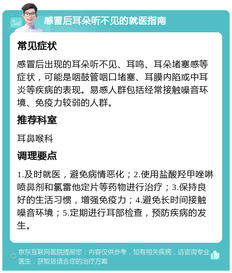 感冒后耳朵听不见的就医指南 常见症状 感冒后出现的耳朵听不见、耳鸣、耳朵堵塞感等症状，可能是咽鼓管咽口堵塞、耳膜内陷或中耳炎等疾病的表现。易感人群包括经常接触噪音环境、免疫力较弱的人群。 推荐科室 耳鼻喉科 调理要点 1.及时就医，避免病情恶化；2.使用盐酸羟甲唑啉喷鼻剂和氯雷他定片等药物进行治疗；3.保持良好的生活习惯，增强免疫力；4.避免长时间接触噪音环境；5.定期进行耳部检查，预防疾病的发生。